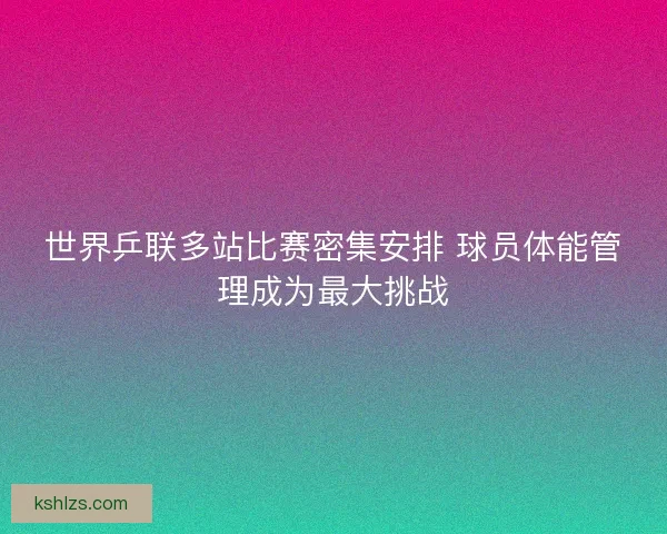 世界乒联多站比赛密集安排 球员体能管理成为最大挑战