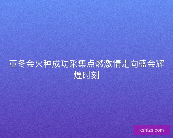 亚冬会火种成功采集点燃激情走向盛会辉煌时刻