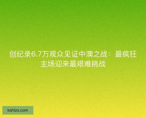 创纪录6.7万观众见证中澳之战：最疯狂主场迎来最艰难挑战