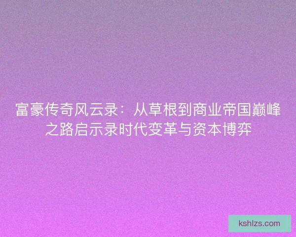富豪传奇风云录：从草根到商业帝国巅峰之路启示录时代变革与资本博弈
