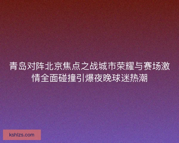 青岛对阵北京焦点之战城市荣耀与赛场激情全面碰撞引爆夜晚球迷热潮