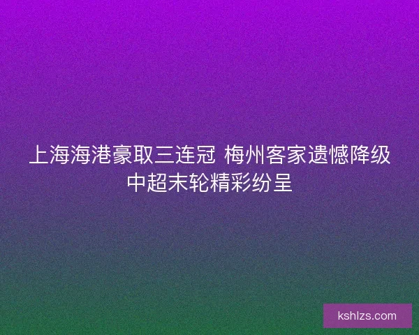 上海海港豪取三连冠 梅州客家遗憾降级中超末轮精彩纷呈 上海海港豪取三连冠 梅州客家遗憾降级中超末轮精彩纷呈