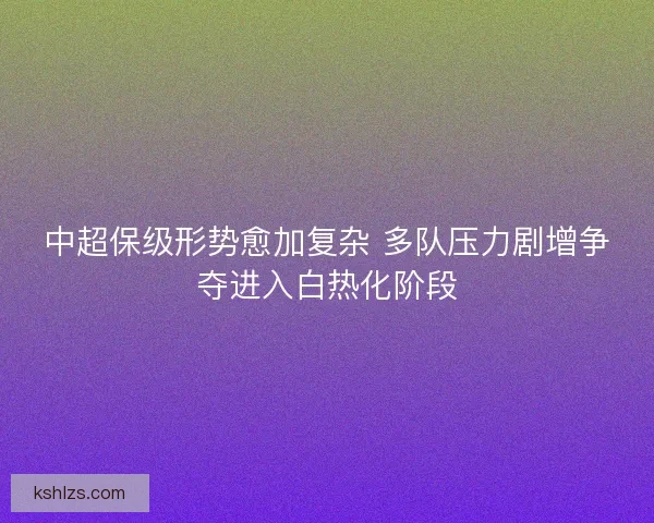 中超保级形势愈加复杂 多队压力剧增争夺进入白热化阶段
