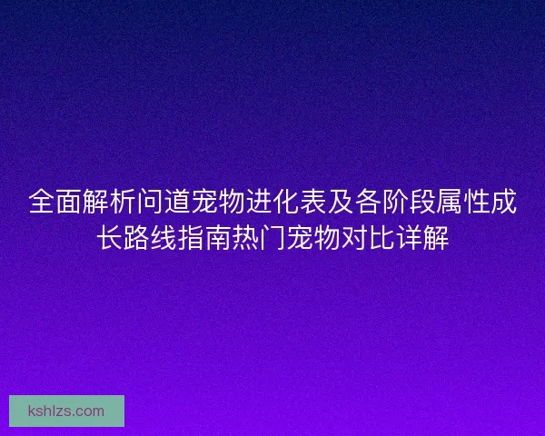 全面解析问道宠物进化表及各阶段属性成长路线指南热门宠物对比详解