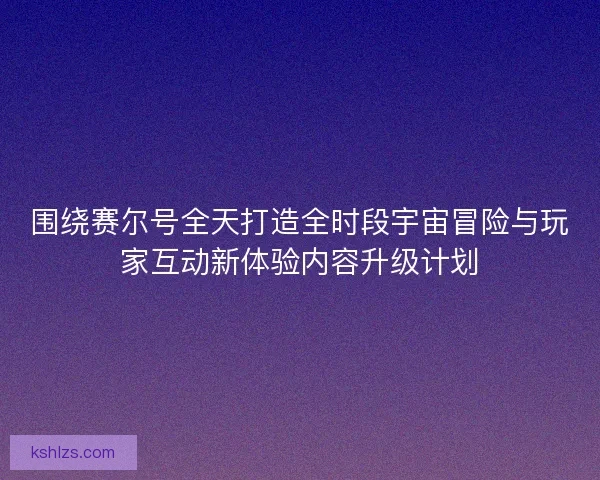 围绕赛尔号全天打造全时段宇宙冒险与玩家互动新体验内容升级计划 围绕赛尔号全天打造全时段宇宙冒险与玩家互动新体验内容升级计划