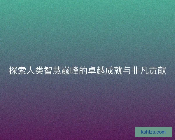 探索人类智慧巅峰的卓越成就与非凡贡献 探索人类智慧巅峰的卓越成就与非凡贡献