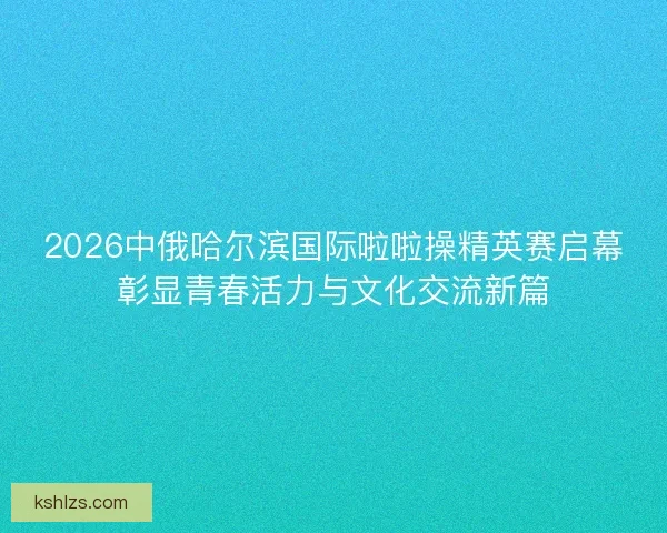 2026中俄哈尔滨国际啦啦操精英赛启幕彰显青春活力与文化交流新篇