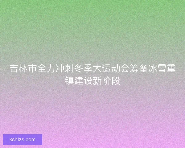吉林市全力冲刺冬季大运动会筹备冰雪重镇建设新阶段