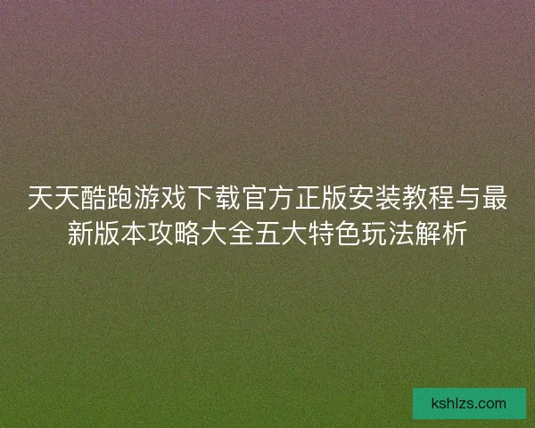天天酷跑游戏下载官方正版安装教程与最新版本攻略大全五大特色玩法解析