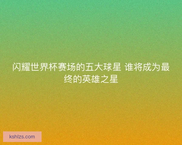 闪耀世界杯赛场的五大球星 谁将成为最终的英雄之星