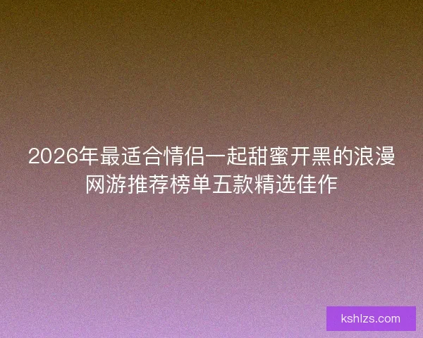 2026年最适合情侣一起甜蜜开黑的浪漫网游推荐榜单五款精选佳作