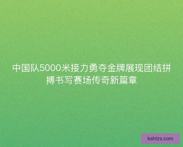 中国队5000米接力勇夺金牌展现团结拼搏书写赛场传奇新篇章