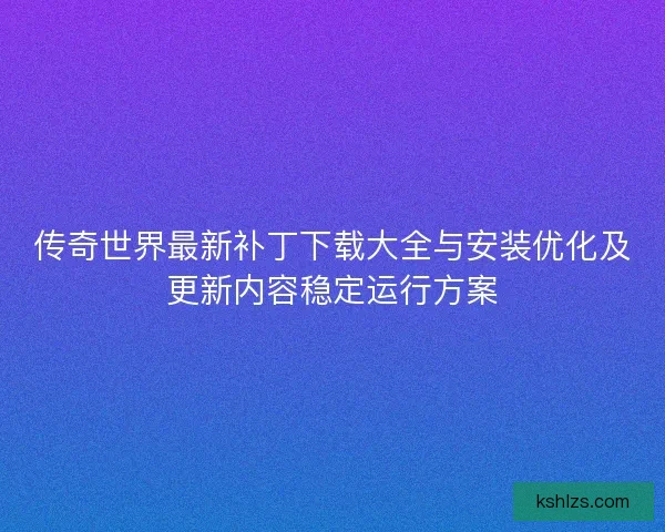 传奇世界最新补丁下载大全与安装优化及更新内容稳定运行方案