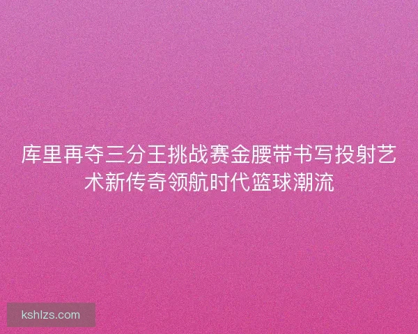 库里再夺三分王挑战赛金腰带书写投射艺术新传奇领航时代篮球潮流