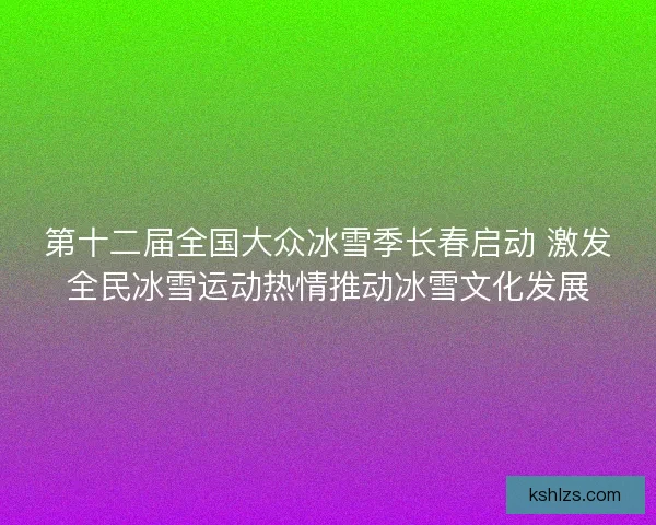 第十二届全国大众冰雪季长春启动 激发全民冰雪运动热情推动冰雪文化发展