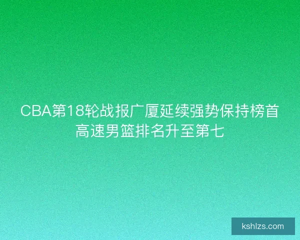 CBA第18轮战报广厦延续强势保持榜首高速男篮排名升至第七 CBA第18轮战报广厦延续强势保持榜首高速男篮排名升至第七