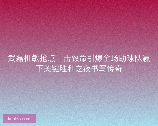 武磊机敏抢点一击致命引爆全场助球队赢下关键胜利之夜书写传奇