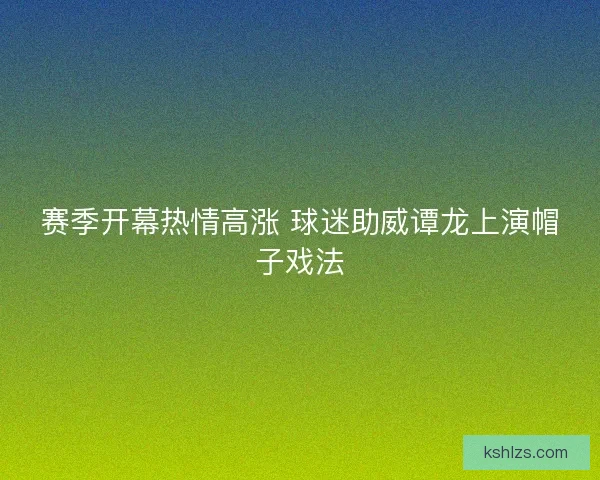 赛季开幕热情高涨 球迷助威谭龙上演帽子戏法