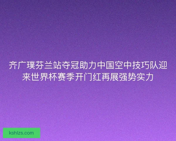 齐广璞芬兰站夺冠助力中国空中技巧队迎来世界杯赛季开门红再展强势实力