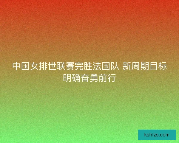中国女排世联赛完胜法国队 新周期目标明确奋勇前行 中国女排世联赛完胜法国队 新周期目标明确奋勇前行