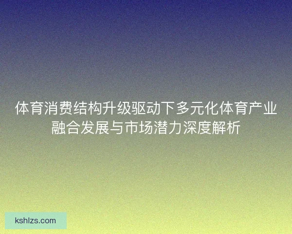 体育消费结构升级驱动下多元化体育产业融合发展与市场潜力深度解析