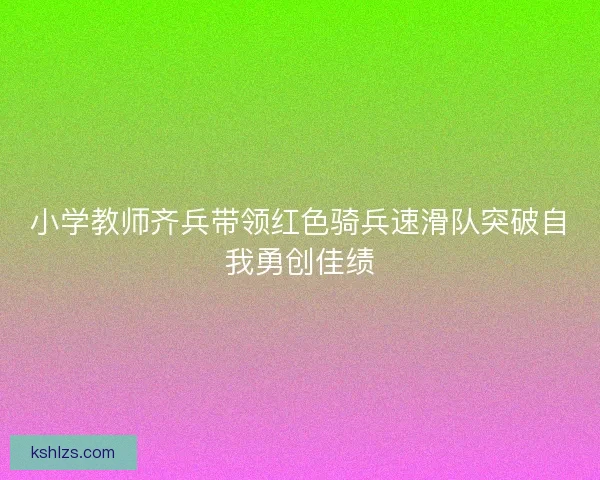 小学教师齐兵带领红色骑兵速滑队突破自我勇创佳绩