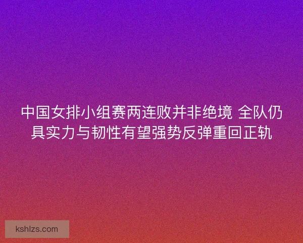中国女排小组赛两连败并非绝境 全队仍具实力与韧性有望强势反弹重回正轨