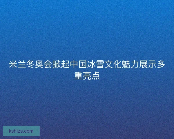 米兰冬奥会掀起中国冰雪文化魅力展示多重亮点