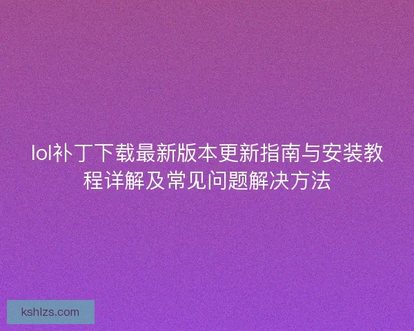 lol补丁下载最新版本更新指南与安装教程详解及常见问题解决方法