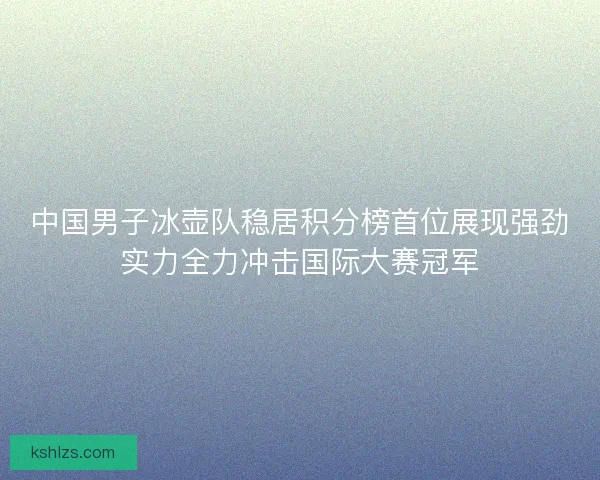 中国男子冰壶队稳居积分榜首位展现强劲实力全力冲击国际大赛冠军