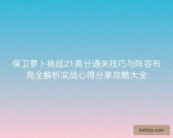 保卫萝卜挑战21高分通关技巧与阵容布局全解析实战心得分享攻略大全 保卫萝卜挑战21高分通关技巧与阵容布局全解析实战心得分享攻略大全