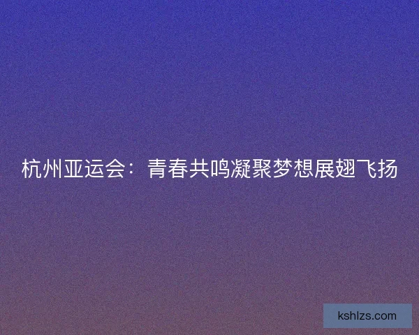 杭州亚运会:青春共鸣凝聚梦想展翅飞扬 杭州亚运会:青春共鸣凝聚梦想展翅飞扬