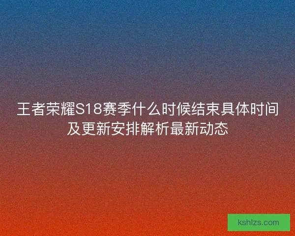 王者荣耀S18赛季什么时候结束具体时间及更新安排解析最新动态 王者荣耀S18赛季什么时候结束具体时间及更新安排解析最新动态